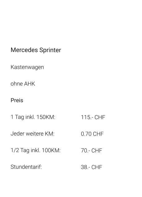 Mercedes Sprinter Kastenwagen ohne AHK Preis 1 Tag inkl. 150KM:			115.- CHF  Jeder weitere KM:			0.70 CHF  1/2 Tag inkl. 100KM:		70.- CHF Stundentarif:				38.- CHF