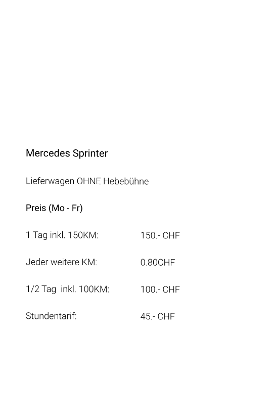 Mercedes Sprinter Lieferwagen OHNE Hebebühne Preis (Mo - Fr) 1 Tag inkl. 150KM:			150.- CHF  Jeder weitere KM:			0.80CHF  1/2 Tag  inkl. 100KM:		100.- CHF Stundentarif:				45.- CHF