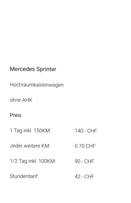 Mercedes Sprinter Hochraumkastenwagen ohne AHK Preis 1 Tag inkl. 150KM:			140.- CHF  Jeder weitere KM:			0.70 CHF  1/2 Tag inkl. 100KM:		90.- CHF Stundentarif:				42.- CHF