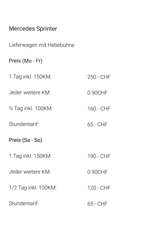 Mercedes Sprinter Lieferwagen mit Hebebühne Preis (Mo - Fr) 1 Tag inkl. 150KM:				250.- CHF  Jeder weitere KM:				0.90CHF  ½ Tag inkl. 100KM:				160.- CHF Stundentarif:					65.- CHF  Preis (Sa - So)  1 Tag inkl. 150KM:				190.- CHF  Jeder weitere KM:				0.90CHF  1/2 Tag inkl. 100KM:			120.- CHF Stundentarif:					65.- CHF