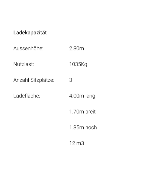 Ladekapazität Aussenhöhe: 			2.80m Nutzlast: 				1035Kg Anzahl Sitzplätze: 		3 Ladefläche: 			4.00m lang 1.70m breit 1.85m hoch 12 m3
