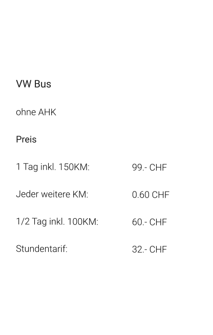 VW Bus ohne AHK Preis 1 Tag inkl. 150KM:			99.- CHF  Jeder weitere KM:			0.60 CHF  1/2 Tag inkl. 100KM:		60.- CHF Stundentarif:				32.- CHF