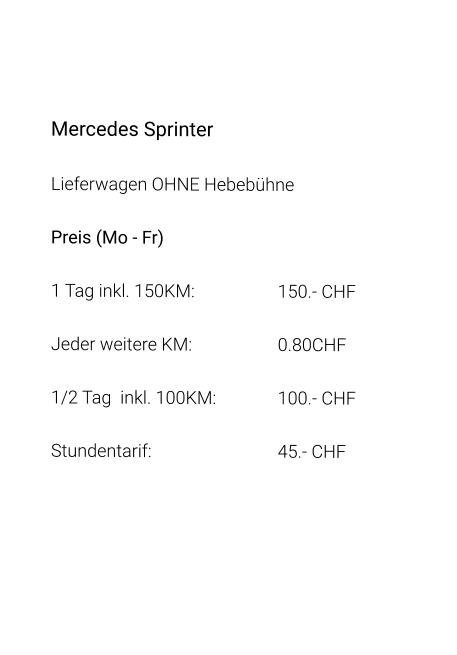 Mercedes Sprinter Lieferwagen OHNE Hebebühne Preis (Mo - Fr) 1 Tag inkl. 150KM:			150.- CHF  Jeder weitere KM:			0.80CHF  1/2 Tag  inkl. 100KM:		100.- CHF Stundentarif:				45.- CHF