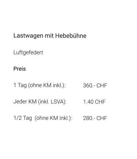 Lastwagen mit Hebebühne Luftgefedert Preis 1 Tag (ohne KM inkl.):		360.- CHF  Jeder KM (inkl. LSVA):		1.40 CHF  1/2 Tag  (ohne KM inkl.):	280.- CHF