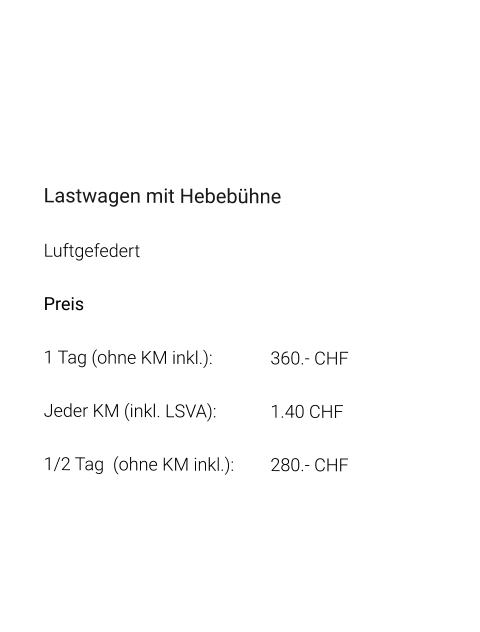 Lastwagen mit Hebebühne Luftgefedert Preis 1 Tag (ohne KM inkl.):		360.- CHF  Jeder KM (inkl. LSVA):		1.40 CHF  1/2 Tag  (ohne KM inkl.):	280.- CHF