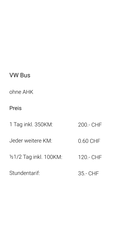 VW Bus ohne AHK Preis 1 Tag inkl. 350KM:			200.- CHF  Jeder weitere KM:			0.60 CHF  ½1/2 Tag inkl. 100KM:		120.- CHF Stundentarif:				35.- CHF
