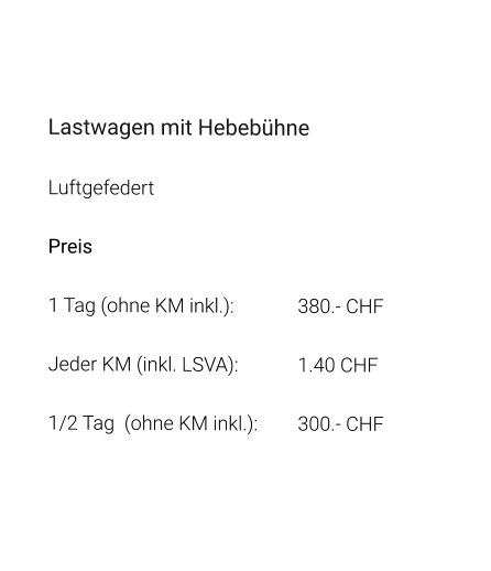 Lastwagen mit Hebebühne Luftgefedert Preis 1 Tag (ohne KM inkl.):		380.- CHF  Jeder KM (inkl. LSVA):		1.40 CHF  1/2 Tag  (ohne KM inkl.):	300.- CHF