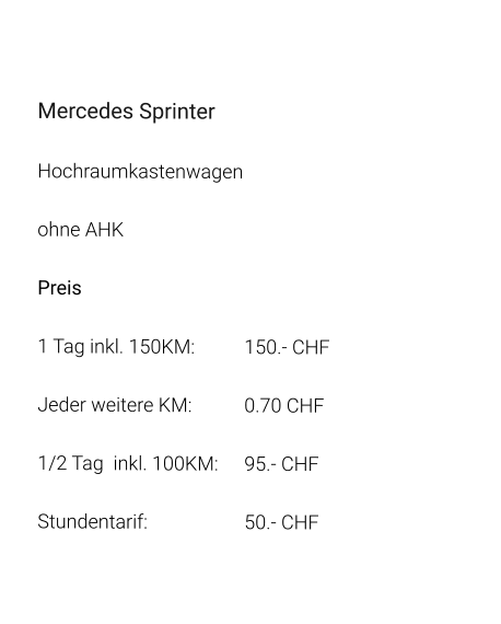 Mercedes Sprinter Hochraumkastenwagen ohne AHK Preis 1 Tag inkl. 150KM:		150.- CHF  Jeder weitere KM:		0.70 CHF  1/2 Tag  inkl. 100KM:	95.- CHF Stundentarif:			50.- CHF