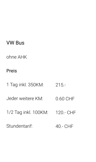 VW Bus ohne AHK Preis 1 Tag inkl. 350KM:		215.- Jeder weitere KM:		0.60 CHF  1/2 Tag inkl. 100KM:	120.- CHF Stundentarif:			40.- CHF