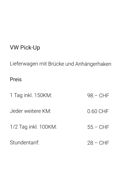VW Pick-Up Lieferwagen mit Brücke und Anhängerhaken Preis 1 Tag inkl. 150KM:		98.– CHF  Jeder weitere KM:		0.60 CHF  1/2 Tag inkl. 100KM:		55.– CHF Stundentarif:		28.– CHF