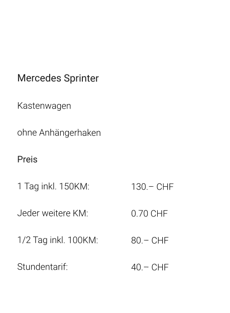 Mercedes Sprinter Kastenwagen ohne Anhängerhaken Preis 1 Tag inkl. 150KM:			130.– CHF  Jeder weitere KM:			0.70 CHF  1/2 Tag inkl. 100KM:		80.– CHF Stundentarif:				40.– CHF
