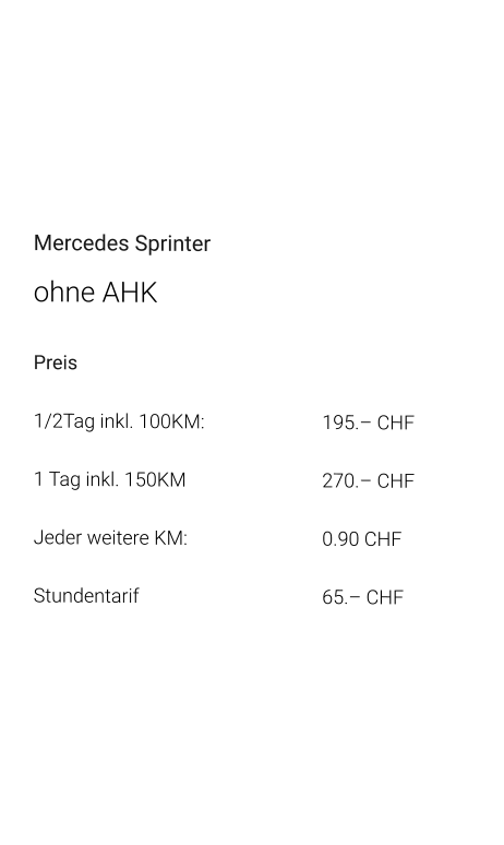Mercedes Sprinter ohne AHK Preis 1/2Tag inkl. 100KM:			195.– CHF  1 Tag inkl. 150KM 				270.– CHF Jeder weitere KM:				0.90 CHF Stundentarif					65.– CHF