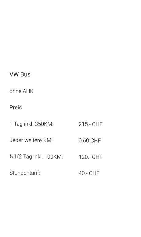 VW Bus ohne AHK Preis 1 Tag inkl. 350KM:			215.- CHF  Jeder weitere KM:			0.60 CHF  ½1/2 Tag inkl. 100KM:		120.- CHF Stundentarif:				40.- CHF